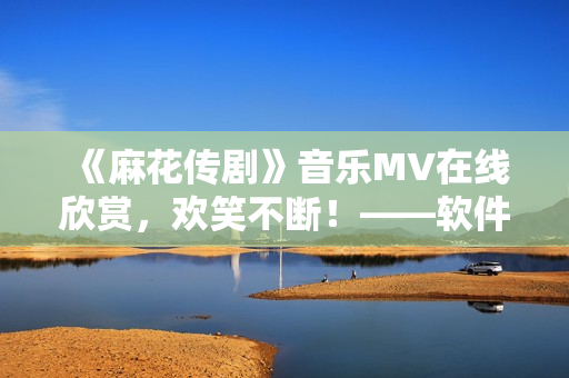 《麻花传剧》音乐MV在线欣赏，欢笑不断！——软件编辑推荐