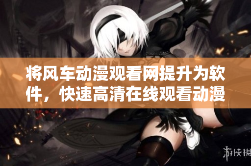 将风车动漫观看网提升为软件，快速高清在线观看动漫