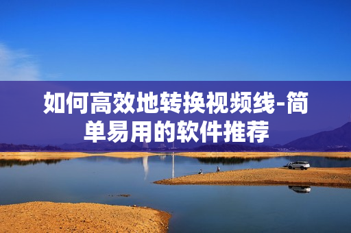如何高效地转换视频线-简单易用的软件推荐