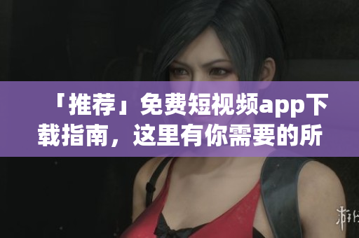「推荐」免费短视频app下载指南，这里有你需要的所有资源！