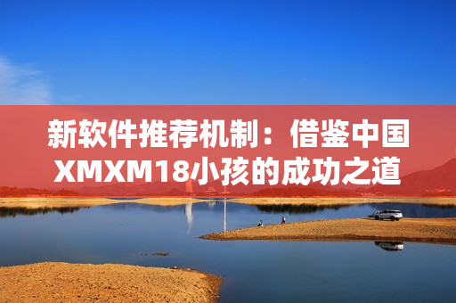 新软件推荐机制：借鉴中国XMXM18小孩的成功之道