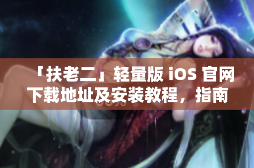 「扶老二」轻量版 iOS 官网下载地址及安装教程，指南解析！