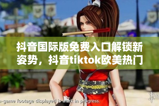 抖音国际版免费入口解锁新姿势，抖音tiktok欧美热门畅享