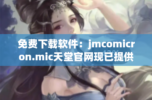 免费下载软件：jmcomicron.mic天堂官网现已提供
