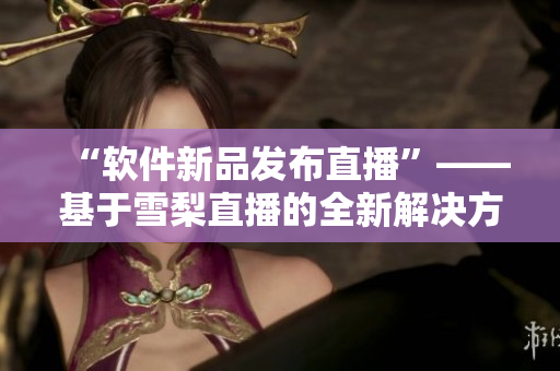 “软件新品发布直播”——基于雪梨直播的全新解决方案