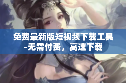 免费最新版短视频下载工具-无需付费，高速下载