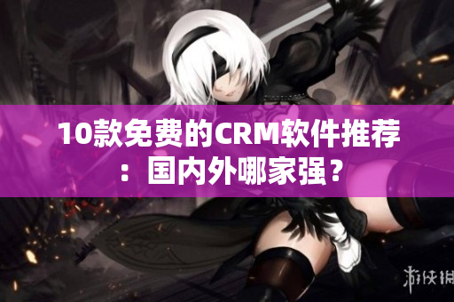 10款免费的CRM软件推荐：国内外哪家强？