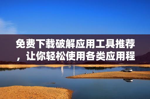 免费下载破解应用工具推荐，让你轻松使用各类应用程序！
