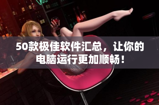 50款极佳软件汇总，让你的电脑运行更加顺畅！