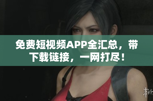 免费短视频APP全汇总，带下载链接，一网打尽！