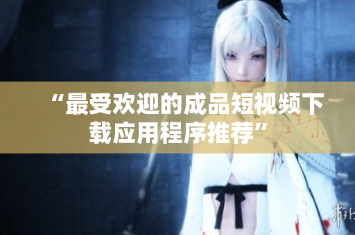 “最受欢迎的成品短视频下载应用程序推荐”