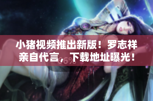 小猪视频推出新版！罗志祥亲自代言，下载地址曝光！