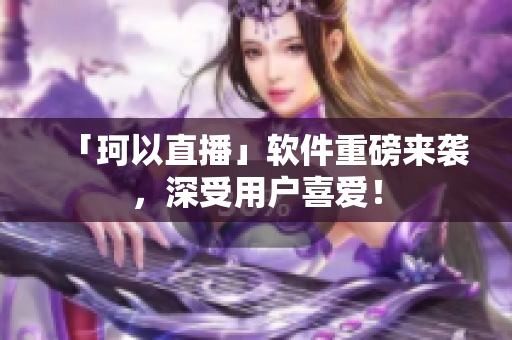 「珂以直播」软件重磅来袭，深受用户喜爱！