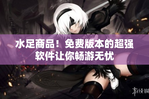 水足商品！免费版本的超强软件让你畅游无忧