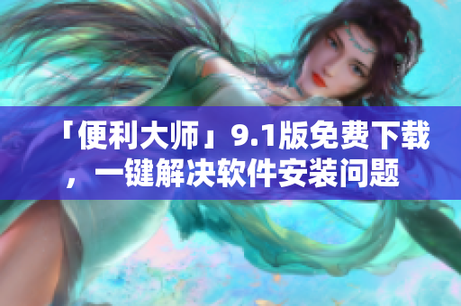 「便利大师」9.1版免费下载，一键解决软件安装问题