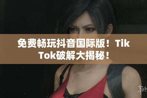 免费畅玩抖音国际版！TikTok破解大揭秘！