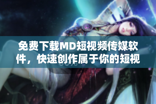 免费下载MD短视频传媒软件，快速创作属于你的短视频