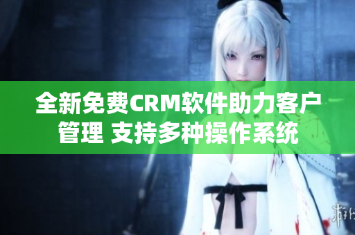 全新免费CRM软件助力客户管理 支持多种操作系统