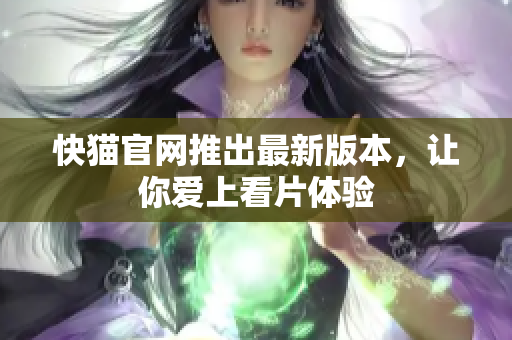 快猫官网推出最新版本，让你爱上看片体验