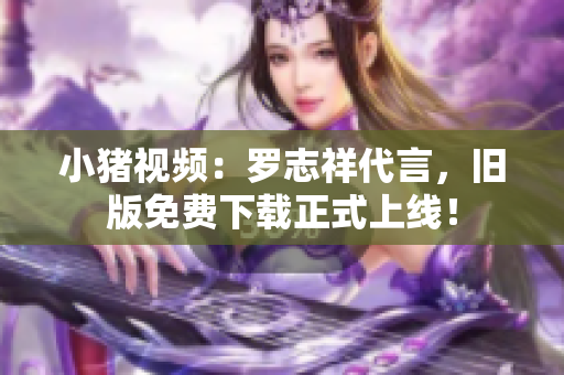 小猪视频：罗志祥代言，旧版免费下载正式上线！
