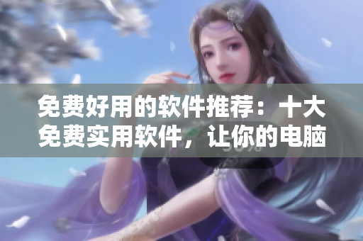 免费好用的软件推荐：十大免费实用软件，让你的电脑更加智能