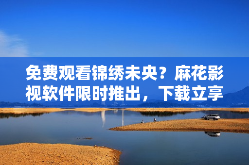 免费观看锦绣未央？麻花影视软件限时推出，下载立享畅看