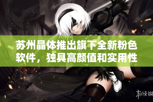 苏州晶体推出旗下全新粉色软件，独具高颜值和实用性