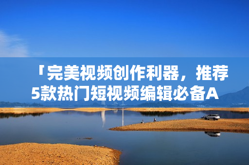 「完美视频创作利器，推荐5款热门短视频编辑必备APP」