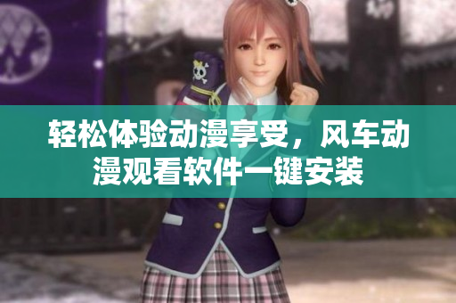 轻松体验动漫享受，风车动漫观看软件一键安装