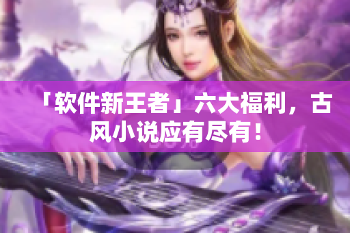 「软件新王者」六大福利，古风小说应有尽有！