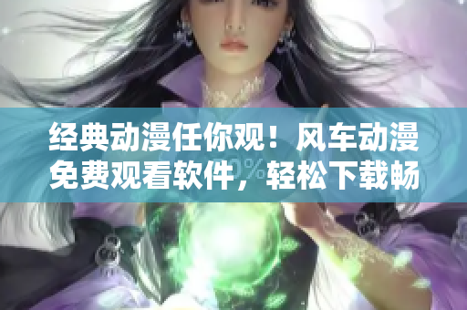 经典动漫任你观！风车动漫免费观看软件，轻松下载畅享