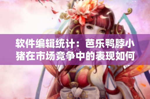 软件编辑统计：芭乐鸭脖小猪在市场竞争中的表现如何？