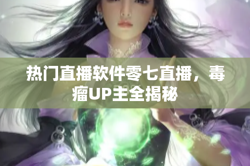 热门直播软件零七直播，毒瘤UP主全揭秘