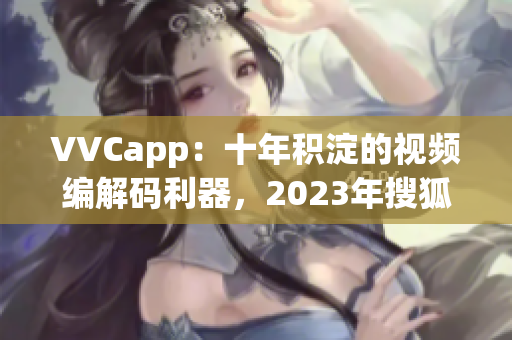 VVCapp：十年积淀的视频编解码利器，2023年搜狐独家发布
