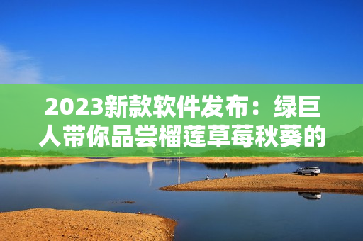 2023新款软件发布：绿巨人带你品尝榴莲草莓秋葵的味道