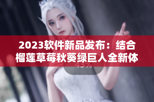 2023软件新品发布：结合榴莲草莓秋葵绿巨人全新体验！