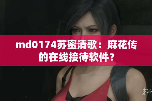 md0174苏蜜清歌：麻花传的在线接待软件？