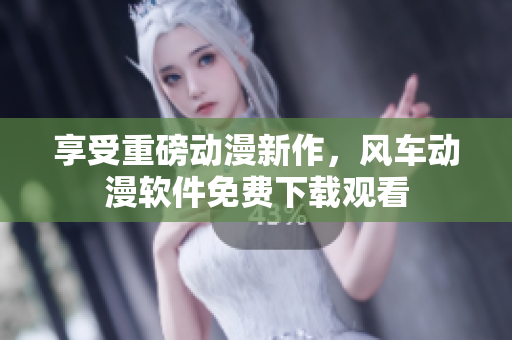 享受重磅动漫新作，风车动漫软件免费下载观看