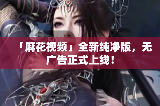 「麻花视频」全新纯净版，无广告正式上线！