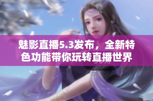 魅影直播5.3发布，全新特色功能带你玩转直播世界
