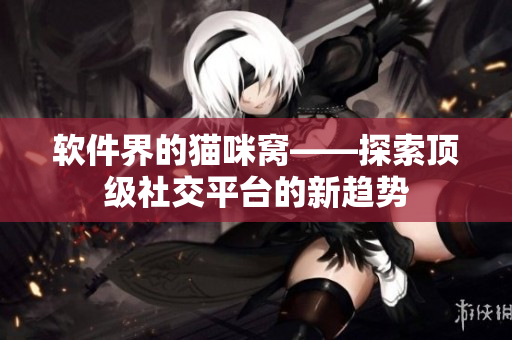 软件界的猫咪窝——探索顶级社交平台的新趋势