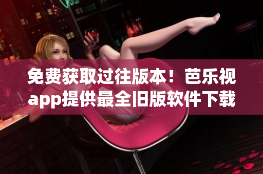 免费获取过往版本！芭乐视app提供最全旧版软件下载