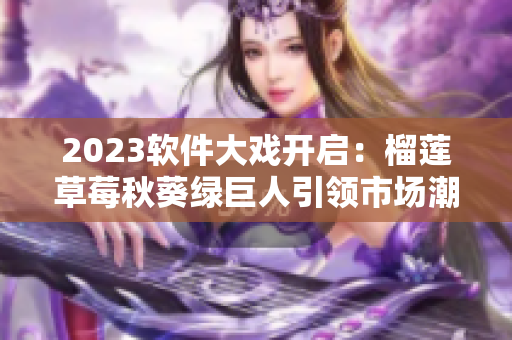 2023软件大戏开启：榴莲草莓秋葵绿巨人引领市场潮流！