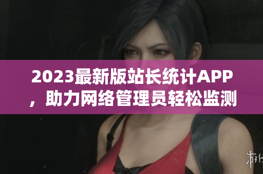 2023最新版站长统计APP，助力网络管理员轻松监测网站数据