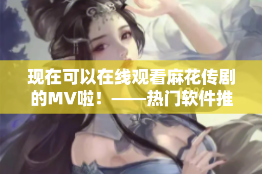 现在可以在线观看麻花传剧的MV啦！——热门软件推荐