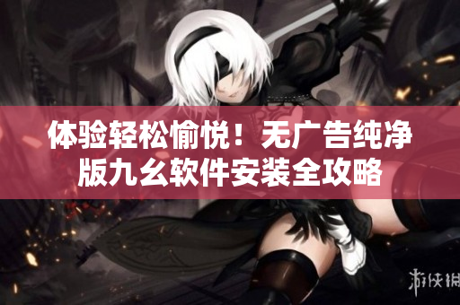 体验轻松愉悦！无广告纯净版九幺软件安装全攻略