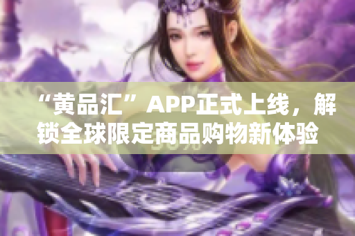 “黄品汇”APP正式上线，解锁全球限定商品购物新体验！