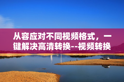 从容应对不同视频格式，一键解决高清转换--视频转换工具推荐