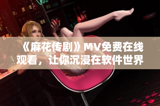 《麻花传剧》MV免费在线观看，让你沉浸在软件世界