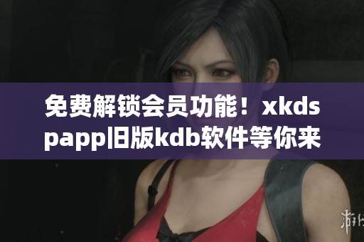 免费解锁会员功能！xkdspapp旧版kdb软件等你来试用！